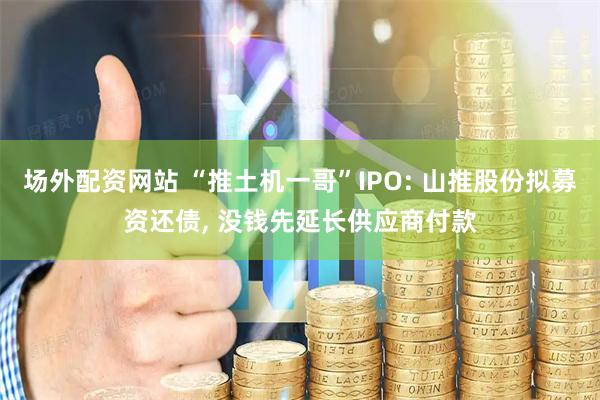 场外配资网站 “推土机一哥”IPO: 山推股份拟募资还债, 没钱先延长供应商付款
