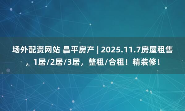 场外配资网站 昌平房产 | 2025.11.7房屋租售，1居/2居/3居，整租/合租！精装修！