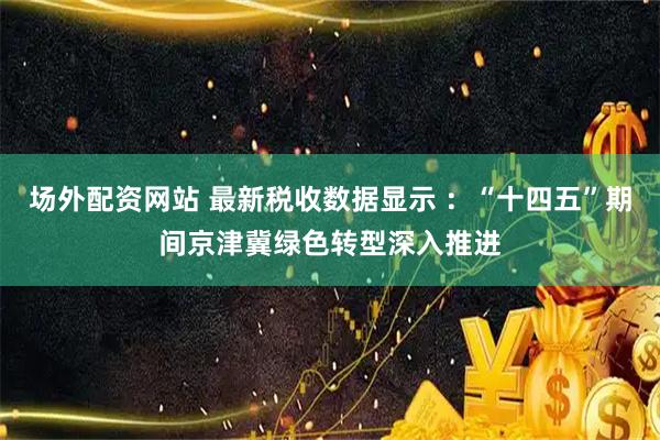 场外配资网站 最新税收数据显示 ：“十四五”期间京津冀绿色转型深入推进