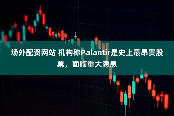 场外配资网站 机构称Palantir是史上最昂贵股票，面临重大隐患