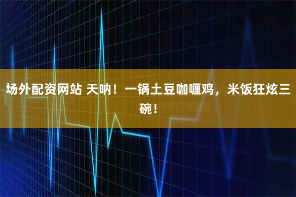 场外配资网站 天呐！一锅土豆咖喱鸡，米饭狂炫三碗！